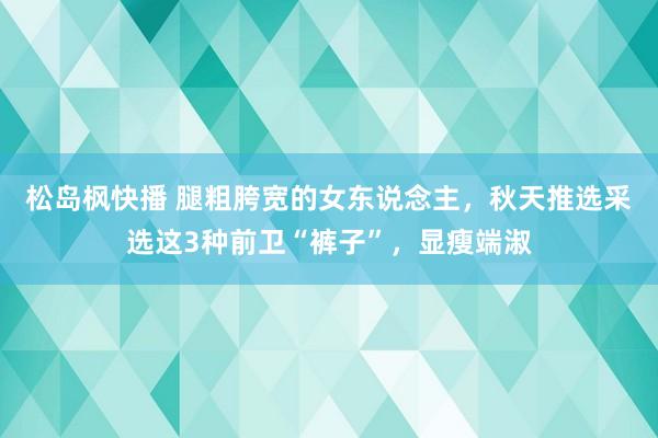 松岛枫快播 腿粗胯宽的女东说念主，秋天推选采选这3种前卫“裤子”，显瘦端淑