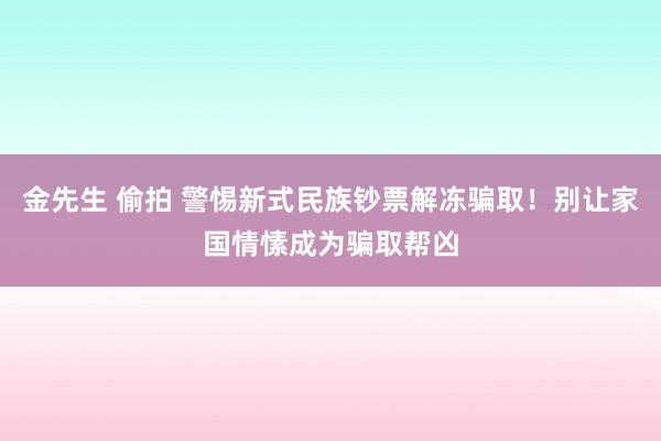 金先生 偷拍 警惕新式民族钞票解冻骗取！别让家国情愫成为骗取帮凶