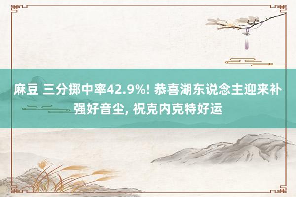 麻豆 三分掷中率42.9%! 恭喜湖东说念主迎来补强好音尘, 祝克内克特好运