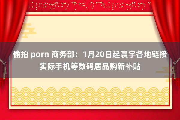 偷拍 porn 商务部：1月20日起寰宇各地链接实际手机等数码居品购新补贴